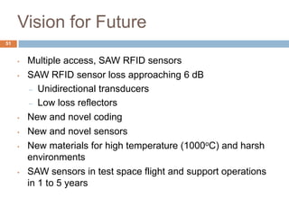 Vision for Future
51


     •   Multiple access, SAW RFID sensors
     •   SAW RFID sensor loss approaching 6 dB
          – Unidirectional transducers

          – Low loss reflectors

     •   New and novel coding
     •   New and novel sensors
     •   New materials for high temperature (1000oC) and harsh
         environments
     •   SAW sensors in test space flight and support operations
         in 1 to 5 years
 