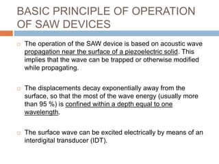 BASIC PRINCIPLE OF OPERATION
OF SAW DEVICES
   The operation of the SAW device is based on acoustic wave
    propagation near the surface of a piezoelectric solid. This
    implies that the wave can be trapped or otherwise modified
    while propagating.


   The displacements decay exponentially away from the
    surface, so that the most of the wave energy (usually more
    than 95 %) is confined within a depth equal to one
    wavelength.


   The surface wave can be excited electrically by means of an
    interdigital transducer (IDT).
 