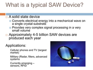 What is a typical SAW Device?
   A solid state device
     Converts electrical energy into a mechanical wave on
      a single crystal substrate
     Provides very complex signal processing in a very
      small volume
   Approximately 4-5 billion SAW devices are
    produced each year

Applications:
    Cellular phones and TV (largest
    market)
    Military (Radar, filters, advanced
    systems
    Currently emerging –
    sensors, RFID                   7
 