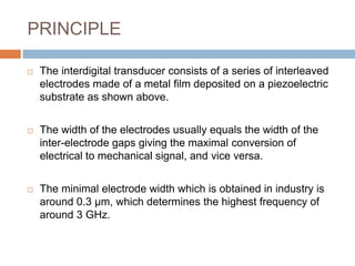 PRINCIPLE

   The interdigital transducer consists of a series of interleaved
    electrodes made of a metal film deposited on a piezoelectric
    substrate as shown above.


   The width of the electrodes usually equals the width of the
    inter-electrode gaps giving the maximal conversion of
    electrical to mechanical signal, and vice versa.


   The minimal electrode width which is obtained in industry is
    around 0.3 μm, which determines the highest frequency of
    around 3 GHz.
 