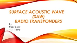 SURFACE ACOUSTIC WAVE
(SAW)
RADIO TRANSPONDERS
By:
Utsav Gami
1171110175

 