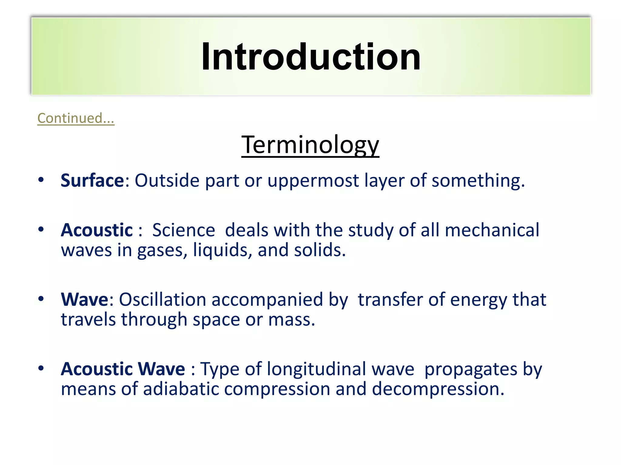 Outline
Continued...
Terminology
• Surface: Outside part or uppermost layer of something.
• Acoustic : Science deals with the study of all mechanical
waves in gases, liquids, and solids.
• Wave: Oscillation accompanied by transfer of energy that
travels through space or mass.
• Acoustic Wave : Type of longitudinal wave propagates by
means of adiabatic compression and decompression.
Introduction
 