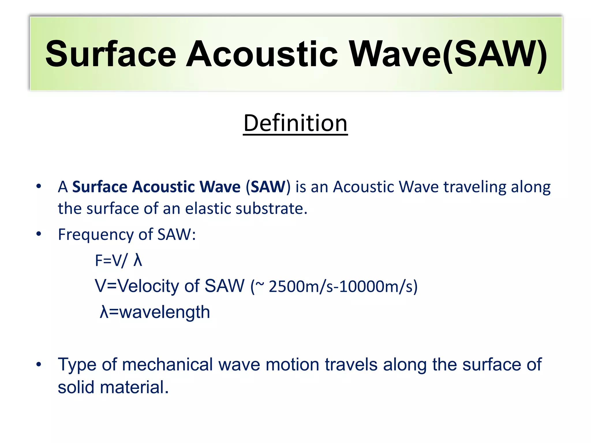 Outline
Definition
• A Surface Acoustic Wave (SAW) is an Acoustic Wave traveling along
the surface of an elastic substrate.
• Frequency of SAW:
F=V/ λ
V=Velocity of SAW (~ 2500m/s-10000m/s)
λ=wavelength
• Type of mechanical wave motion travels along the surface of
solid material.
Surface Acoustic Wave(SAW)
 