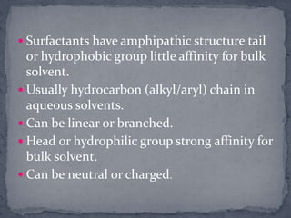 Surfactants have amphipathic structure tail or hydrophobic group little affinity for bulk solvent. Usually hydrocarbon (alkyl/aryl) chain in aqueous solvents. Can be linear or branched. Head or hydrophilic group strong affinity for bulk solvent. Can be neutral or charged.