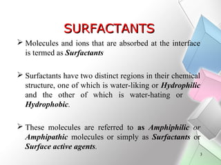SURFACTANTS
 Molecules and ions that are absorbed at the interface
is termed as Surfactants
 Surfactants have two distin...