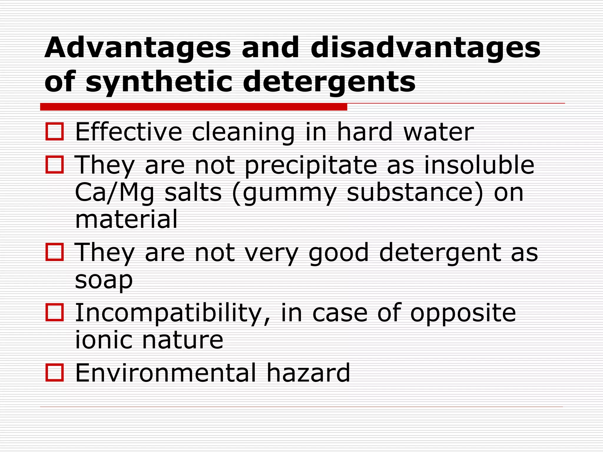 Advantages and disadvantages
of synthetic detergents
 Effective cleaning in hard water
 They are not precipitate as insoluble
Ca/Mg salts (gummy substance) on
material
 They are not very good detergent as
soap
 Incompatibility, in case of opposite
ionic nature
 Environmental hazard
 