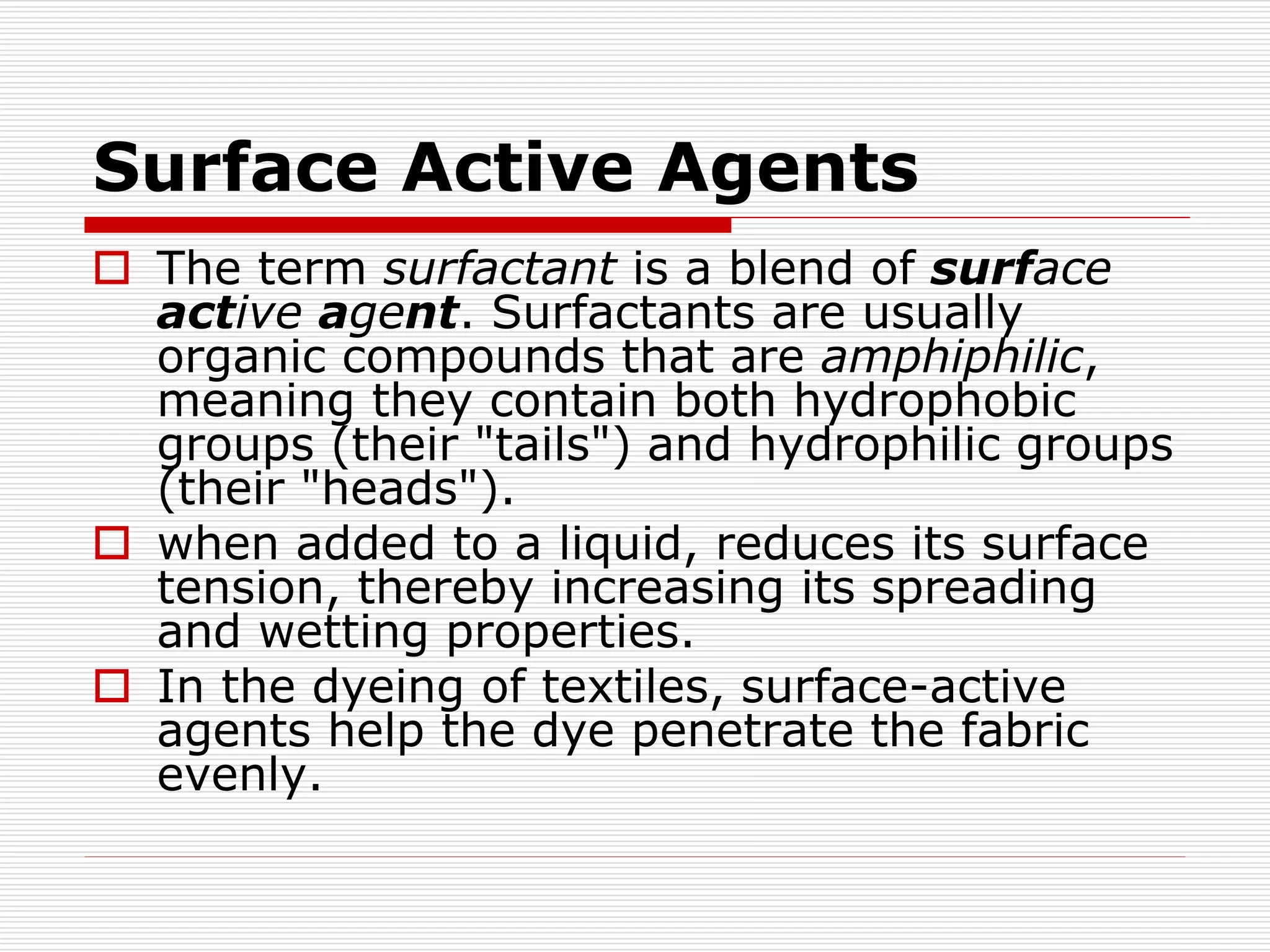 Surface Active Agents
 The term surfactant is a blend of surface
active agent. Surfactants are usually
organic compounds that are amphiphilic,
meaning they contain both hydrophobic
groups (their "tails") and hydrophilic groups
(their "heads").
 when added to a liquid, reduces its surface
tension, thereby increasing its spreading
and wetting properties.
 In the dyeing of textiles, surface-active
agents help the dye penetrate the fabric
evenly.
 