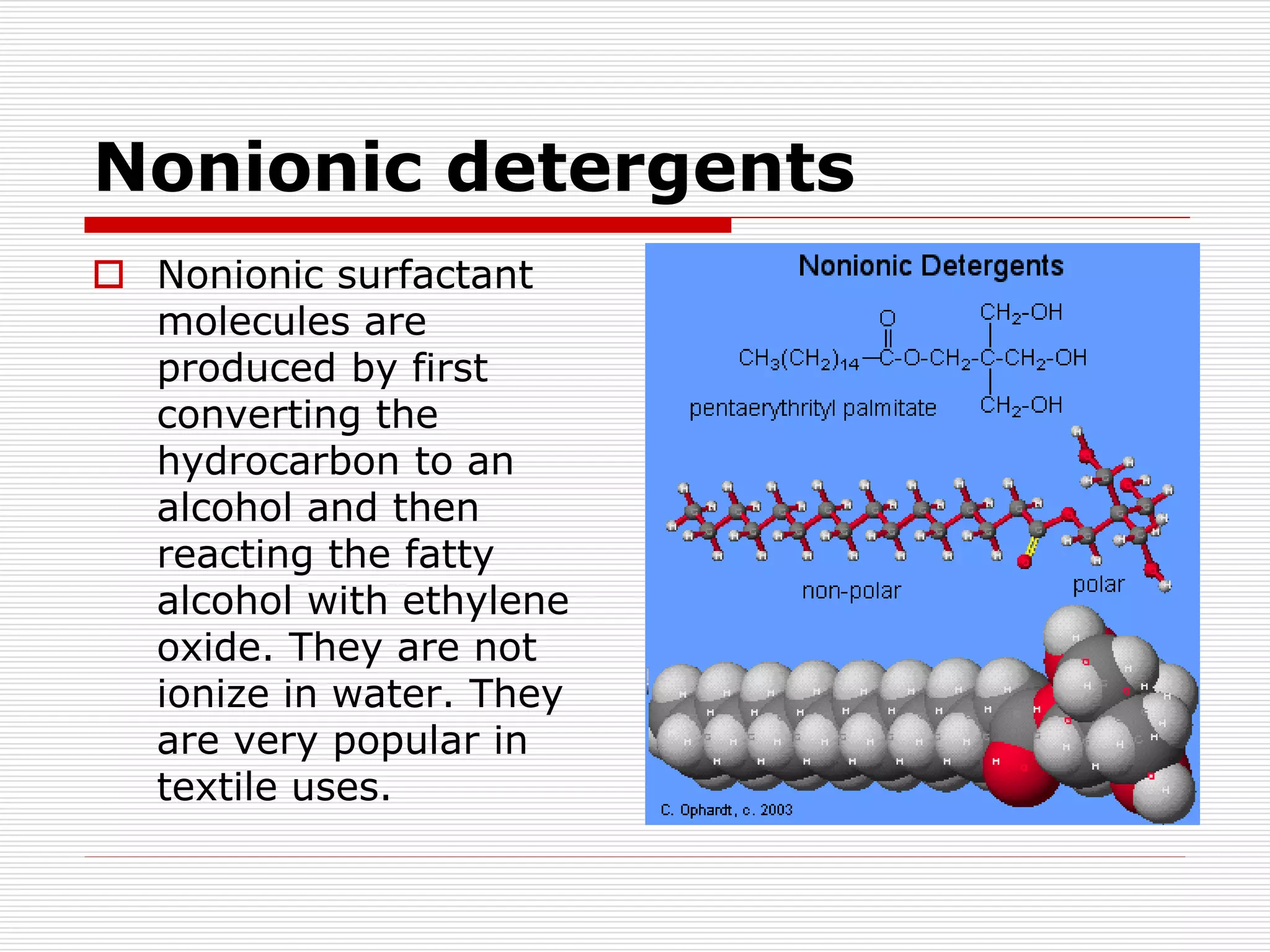 Nonionic detergents
 Nonionic surfactant
molecules are
produced by first
converting the
hydrocarbon to an
alcohol and then
reacting the fatty
alcohol with ethylene
oxide. They are not
ionize in water. They
are very popular in
textile uses.
 