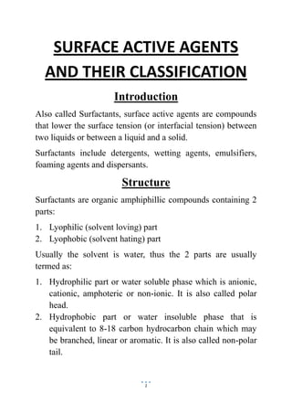1
SURFACE ACTIVE AGENTS
AND THEIR CLASSIFICATION
Introduction
Also called Surfactants, surface active agents are compounds
that lower the surface tension (or interfacial tension) between
two liquids or between a liquid and a solid.
Surfactants include detergents, wetting agents, emulsifiers,
foaming agents and dispersants.
Structure
Surfactants are organic amphiphillic compounds containing 2
parts:
1. Lyophilic (solvent loving) part
2. Lyophobic (solvent hating) part
Usually the solvent is water, thus the 2 parts are usually
termed as:
1. Hydrophilic part or water soluble phase which is anionic,
cationic, amphoteric or non-ionic. It is also called polar
head.
2. Hydrophobic part or water insoluble phase that is
equivalent to 8-18 carbon hydrocarbon chain which may
be branched, linear or aromatic. It is also called non-polar
tail.
 