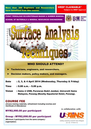 Date : 2, 3, & 4 April 2014 (Wednesday, Thursday & Friday)
Time : 9.00 a.m. – 5.00 p.m.
Venue : Sains @ USM, Persiaran Bukit Jambul, Universiti Sains
Malaysia, Penang (Nearby Equatorial Hotel, Penang).
PUSAT PENGAJIAN KEJURUTERAAN BAHAN & SUMBER MINERAL
SCHOOL OF MATERIALS & MINERAL RESOURCES ENGINEERING
More than 300 Engineers and Researchers
have benefited from this course.
HRDF CLAIMABLE*
*Subject to HRDF Approval
COURSE FEE
(Covers training materials, refreshment including lunches and
Certificate of Attendance)
MYR2,990.00 per participant
Group : MYR2,690.00 per participant
(Minimum 3 participants from the same company /
organisation)
in collaboration with:
WHO SHOULD ATTEND?
► Technicians, engineers, and researchers.
► Decision makers, policy makers, and managers.
(wholly-owned by Universiti Sains Malaysia)
(Co. No.: 473883-H)
 