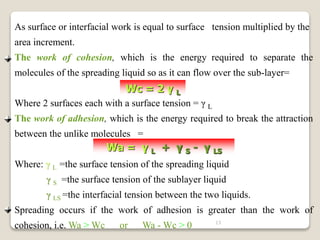 13
As surface or interfacial work is equal to surface tension multiplied by the
area increment.
The work of cohesion, which is the energy required to separate the
molecules of the spreading liquid so as it can flow over the sub-layer=
Where 2 surfaces each with a surface tension = γ L
The work of adhesion, which is the energy required to break the attraction
between the unlike molecules =
Where: γ L =the surface tension of the spreading liquid
γ S =the surface tension of the sublayer liquid
γ LS =the interfacial tension between the two liquids.
Spreading occurs if the work of adhesion is greater than the work of
cohesion, i.e. Wa > Wc or Wa - Wc > 0
Wc = 2 γ L
Wa = γ L + γ S - γ LS
 