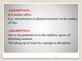 ADSORPTION:
 It is surface effect.
 E.g. concentration of alkaloid molecule on the surface
of clay.
ABSORPTION:
 Gas or liq penetrates in to the capillary spaces of
absorbing medium.
 The taking up of water by a sponge is absorption.
18
 
