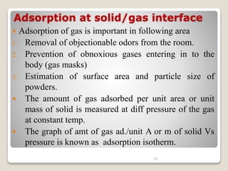 Adsorption at solid/gas interface
 Adsorption of gas is important in following area
1. Removal of objectionable odors from the room.
2. Prevention of obnoxious gases entering in to the
body (gas masks)
3. Estimation of surface area and particle size of
powders.
 The amount of gas adsorbed per unit area or unit
mass of solid is measured at diff pressure of the gas
at constant temp.
 The graph of amt of gas ad./unit A or m of solid Vs
pressure is known as adsorption isotherm.
26
 