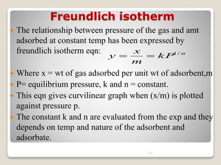 Freundlich isotherm
 The relationship between pressure of the gas and amt
adsorbed at constant temp has been expressed by
freundlich isotherm eqn:
 Where x = wt of gas adsorbed per unit wt of adsorbent,m
 P= equilibrium pressure, k and n = constant.
 This eqn gives curvilinear graph when (x/m) is plotted
against pressure p.
 The constant k and n are evaluated from the exp and they
depends on temp and nature of the adsorbent and
adsorbate.
27
n
kP
m
x
y /
1


 