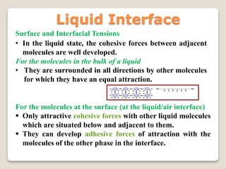 Surface and Interfacial Tensions
• In the liquid state, the cohesive forces between adjacent
molecules are well developed.
For the molecules in the bulk of a liquid
• They are surrounded in all directions by other molecules
for which they have an equal attraction.
For the molecules at the surface (at the liquid/air interface)
 Only attractive cohesive forces with other liquid molecules
which are situated below and adjacent to them.
 They can develop adhesive forces of attraction with the
molecules of the other phase in the interface.
Liquid Interface
 