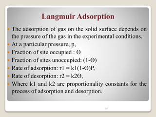 Langmuir Adsorption
 The adsorption of gas on the solid surface depends on
the pressure of the gas in the experimental conditions.
 At a particular pressure, p,
 Fraction of site occupied : Ө
 Fraction of sites unoccupied: (1-Ө)
 Rate of adsorption: r1 = k1(1-Ө)P,
 Rate of desorption: r2 = k2Ө,
 Where k1 and k2 are proportionality constants for the
process of adsorption and desorption.
30
 