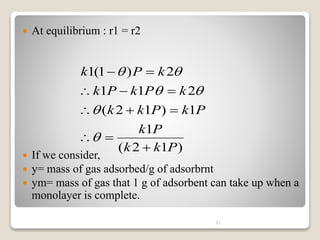  At equilibrium : r1 = r2
 If we consider,
 y= mass of gas adsorbed/g of adsorbrnt
 ym= mass of gas that 1 g of adsorbent can take up when a
monolayer is complete.
31
)
1
2
(
1
1
)
1
2
(
2
1
1
2
)
1
(
1
P
k
k
P
k
P
k
P
k
k
k
P
k
P
k
k
P
k

















 