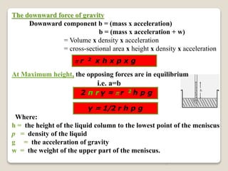 9
The downward force of gravity
Downward component b = (mass x acceleration)
b = (mass x acceleration + w)
= Volume x density x acceleration
= cross-sectional area x height x density x acceleration
At Maximum height, the opposing forces are in equilibrium
i.e. a=b
Where:
h = the height of the liquid column to the lowest point of the meniscus
p = density of the liquid
g = the acceleration of gravity
w = the weight of the upper part of the meniscus.
2 π r γ = π r 2 h p g
γ = 1/2 r h p g
π r 2 x h x p x g
 