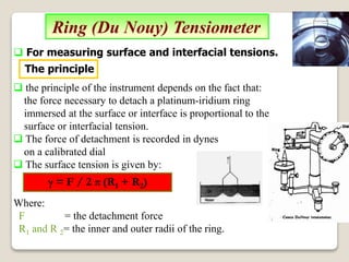 Ring (Du Nouy) Tensiometer
 the principle of the instrument depends on the fact that:
the force necessary to detach a platinum-iridium ring
immersed at the surface or interface is proportional to the
surface or interfacial tension.
 The force of detachment is recorded in dynes
on a calibrated dial
 The surface tension is given by:
Where:
F = the detachment force
R1 and R 2= the inner and outer radii of the ring.
γ = F / 2 π (R1 + R2)
 For measuring surface and interfacial tensions.
The principle
 