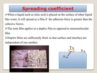 12
When a liquid such as oleic acid is placed on the surface of other liquid
like water, it will spread as a film if the adhesion force is greater than the
cohesive forces.
The term film applies to a duplex film as opposed to monomolecular
film.
Duplex films are sufficiently thick so that surface and interface are
independent of one another.
Spreading coefficient
γ L
γ S
γ Ls
 