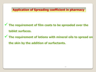 16
Application of Spreading coefficient in pharmacy
 The requirement of film coats to be spreaded over the
tablet surfaces.
 The requirement of lotions with mineral oils to spread on
the skin by the addition of surfactants.
 