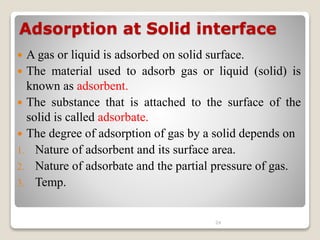Adsorption at Solid interface
 A gas or liquid is adsorbed on solid surface.
 The material used to adsorb gas or liquid (solid) is
known as adsorbent.
 The substance that is attached to the surface of the
solid is called adsorbate.
 The degree of adsorption of gas by a solid depends on
1. Nature of adsorbent and its surface area.
2. Nature of adsorbate and the partial pressure of gas.
3. Temp.
24
 