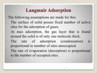 Langmuir Adsorption
 The following assumptions are made for this:
1. The surface of solid posses fixed number of active
sites for the adsorption of gases.
2. At max adsorption, the gas layer that is found
around the solid is of only one molecule thick.
3. The rate of adsorption (condensation) is
proportional to number of sites unoccupied.
4. The rate of evaporation (desorption) is proportional
to the number of occupied sites.
29
 