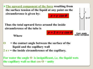 8
The upward component of the force resulting from
the surface tension of the liquid at any point on the
circumference is given by:
Thus the total upward force around the inside
circumference of the tube is
Where
Ө = the contact angle between the surface of the
liquid and the capillary wall
2 π r = the inside circumference of the capillary.
For water the angle Ө is insignificant, i.e. the liquid wets
the capillary wall so that cos Ө = unity
Cont. angle
water and glass
a = γ cos Ө
a = 2 π r γ cos Ө
 