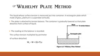 Wilhelmy Plate Method
The liquid whose surface tension is measured put into container. A rectangular plate which
made of glass, platinum is suspended vertically.
➢ The plate is attached to torsion balance. The container is gradually lowered so that plate
detaches from surface of liquid.
➢ The reading on the balance is recorded.
The surface tension multiplied by perimeter
of surface detached.
WL – W = 2(L+T) γ
 