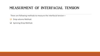 MEASURMENT OF INTERFACIAL TENSION
There are following methods to measure the interfacial tension =
❑ Drop volume Method.
❑ Spinning Drop Method.
 