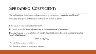 Spreading Coefficient:
The ability of one liquid to spread over another is calculate as “spreading coefficient”.
Oleic acid drop place on the water surface it will spread as a film.
❖The value should be ‘positive’ or ‘zero’.
❖Its applications for absorption of drug & also stabilization of emulsion.
❖Energy involved to separate two immiscible liquid at the interface into two sections called
“work of adhesion”.
Wa = γL + γS – γLS
γS = Interfacial tension of sublayer.
γLS = Interfacial tension of solid/liquid interface.
 