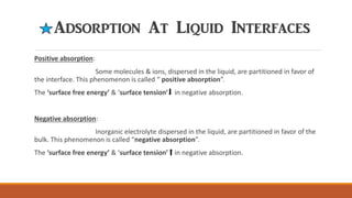Adsorption At Liquid Interfaces
Positive absorption:
Some molecules & ions, dispersed in the liquid, are partitioned in favor of
the interface. This phenomenon is called “ positive absorption”.
The ‘surface free energy’ & ‘surface tension’ in negative absorption.
Negative absorption:
Inorganic electrolyte dispersed in the liquid, are partitioned in favor of the
bulk. This phenomenon is called “negative absorption”.
The ‘surface free energy’ & ‘surface tension’ in negative absorption.
 