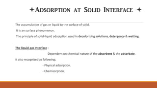 Adsorption at Solid Interface 
The accumulation of gas or liquid to the surface of solid.
It is an surface phenomenon.
The principle of solid-liquid adsorption used in decolorizing solutions, detergency & wetting.
The liquid-gas Interface :
Dependent on chemical nature of the absorbent & the adsorbate.
It also recognized as following;
- Physical adsorption.
- Chemisorption.
 
