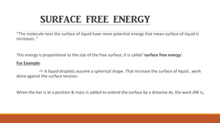 SURFACE FREE ENERGY
“The molecule near the surface of liquid have more potential energy that mean surface of liquid is
increases. “
This energy is proportional to the size of the free surface, it is called ‘surface free energy’.
For Example:
 A liquid droplets assume a spherical shape. That increase the surface of liquid , work
done against the surface tension.
When the bar is at a position & mass Is added to extend the surface by a distance ds, the work dW is,
 