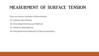 MEASURMENT OF SURFACE TENSION
There are various methods of determination:
01. Capillary Rise Method.
02. Drop Weight & Drop count Method.
03. Wilhelmy Plate Method.
04. Ring Detachment Method ( Du Novy tensiometer).
 