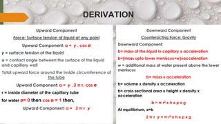 DERIVATION
Upward Component
Force: Surface tension of liquid at any point
Upward Component: a = 𝜸 . cos ø
𝜸 = surface tension of the liquid
ø = contact angle between the surface of the liquid
and capillary wall
Total upward force around the inside circumference of
the tube
Upward Component: a = 𝜸 . 2 π r. cos ø
r = inside diameter of the capillary tube
for water ø= 0 then cos ø = 1 then,
Upward Component: a = 2 π r 𝜸
Downward Component
Counteracting Force: Gravity
Downward Component:
b= mass of the liquid in capillary x acceleration
b=(mass upto lower meniscus+w)xacceleration
w = additional mass of water present above the lower
meniscus
b= mass x acceleration
b= volume x density x acceleration
b= cross sectional area x height x density x
acceleration
b = π r2 x h x ρ x g
At equilibrium, a=b
2 π r 𝜸 = π r2 x h x ρ x g
 