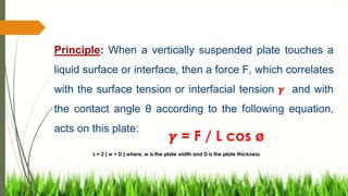 Principle: When a vertically suspended plate touches a
liquid surface or interface, then a force F, which correlates
with the surface tension or interfacial tension 𝜸 and with
the contact angle θ according to the following equation,
acts on this plate:
L = 2 [ w + D ] where, w is the plate width and D is the plate thickness
𝜸 = F / L cos ø
 