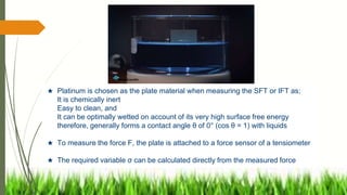 ★ Platinum is chosen as the plate material when measuring the SFT or IFT as;
It is chemically inert
Easy to clean, and
It can be optimally wetted on account of its very high surface free energy
therefore, generally forms a contact angle θ of 0° (cos θ = 1) with liquids
★ To measure the force F, the plate is attached to a force sensor of a tensiometer
★ The required variable σ can be calculated directly from the measured force
 