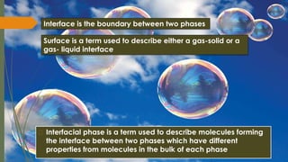 � Interfacial phase is a term used to describe molecules forming
the interface between two phases which have different
properties from molecules in the bulk of each phase
Interface is the boundary between two phases
Surface is a term used to describe either a gas-solid or a
gas- liquid interface
 