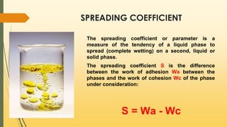 SPREADING COEFFICIENT
The spreading coefficient or parameter is a
measure of the tendency of a liquid phase to
spread (complete wetting) on a second, liquid or
solid phase.
The spreading coefficient S is the difference
between the work of adhesion Wa between the
phases and the work of cohesion Wс of the phase
under consideration:
S = Wa - Wс
 