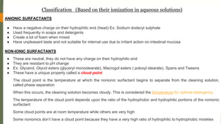ANIONIC SURFACTANTS
● Have a negative charge on their hydrophilic end (head) Ex: Sodium dodecyl sulphate
● Used frequently in soaps and detergents
● Create a lot of foam when mixed
● Have unpleasant taste and not suitable for internal use due to irritant action on intestinal mucosa
NON-IONIC SURFACTANTS
● These are neutral, they do not have any charge on their hydrophilic end
● They are resistant to pH change
● Ex: Glycerol, Glycol esters (glyceryl monostearate), Macrogol esters ( poloxyl stearate), Spans and Tweens
● These have a unique property called a cloud point
The cloud point is the temperature at which the nonionic surfactant begins to separate from the cleaning solution,
called phase separation
When this occurs, the cleaning solution becomes cloudy. This is considered the temperature for optimal detergency
The temperature of the cloud point depends upon the ratio of the hydrophobic and hydrophilic portions of the nonionic
surfactant
Some cloud points are at room temperature while others are very high
Some nonionics don’t have a cloud point because they have a very high ratio of hydrophilic to hydrophobic moieties
Classification (Based on their ionization in aqueous solutions)
 