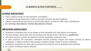 CATIONIC SURFACTANTS
● Have a positive charge on their hydrophilic end (HEAD)
● The positive charge makes them useful in anti-static products, like fabric softeners
● Cationic surfactants can also serve as antimicrobial agents, so they are often used in disinfectants
● Ex: Cetrimide, Benzalkonium chloride, Benzethonium chloride
AMPHOTERIC SURFACTANTS
● Amphoteric surfactants have a dual charge on their hydrophilic end, both positive and negative
● The dual charges cancel each other out creating a net charge of zero, referred to as zwitterionic
● The pH of any given solution will determine how the amphoteric surfactants react
● In acidic solutions, the amphoteric surfactants become positively charged and behave similarly to cationic
surfactants. In alkaline solutions, they develop a negative charge, similar to anionic surfactants.
● Amphoteric surfactants are often used in personal care products such as shampoos and cosmetics
● Ex: Lecithin, N-dodecyl alanine, Betaines
ClassifiCation Continue……...
 