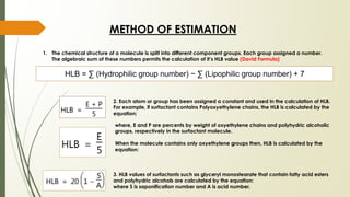METHOD OF ESTIMATION
HLB = ∑ (Hydrophilic group number) − ∑ (Lipophilic group number) + 7
1. The chemical structure of a molecule is split into different component groups. Each group assigned a number.
The algebraic sum of these numbers permits the calculation of it’s HLB value (David Formula)
2. Each atom or group has been assigned a constant and used in the calculation of HLB.
For example, if surfactant contains Polyoxyethylene chains, the HLB is calculated by the
equation;
where, E and P are percents by weight of oxyethylene chains and polyhydric alcoholic
groups, respectively in the surfactant molecule.
When the molecule contains only oxyethylene groups then, HLB is calculated by the
equation:
3. HLB values of surfactants such as glyceryl monostearate that contain fatty acid esters
and polyhydric alcohols are calculated by the equation:
where S is saponification number and A is acid number.
 