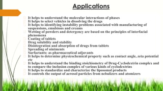 Applications
� It helps to understand the molecular interactions of phases
� It helps to select vehicles in dissolving the drugs
� It helps to identifying instability problems associated with manufacturing of
suspensions, emulsions and creams
� Wetting of powders and detergency are based on the principles of interfacial
phenomena
� Coating of tablets
� Drug solubility and stability
� Disintegration and absorption of drugs from tablets
� Spreading of ointments
� Surfactants: as pharmaceutical adjuvants
� It helps to determine physicochemical property such as contact angle, zeta potential
etc
� It helps to understand the binding stoichiometry of Drug-Cyclodextrin complex and
to compare the inclusion complex of various kinds of cyclodextrins
� It helps to standardize and characterize the liposomal products
� It controls the output of aerosol particles from nebulizers and atomizers
 