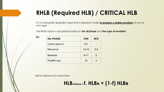 RHLB (Required HLB) / CRITICAL HLB
It’s a hydrophilic-lipophilic value that is desired in order to prepare a stable emulsion of o/w or
w/o type
The RHLB value is calculated based on the oil phase and the type of emulsion
Ex:
OIL PHASE O/W W/O
Cotton seed oil 6-7 -
Mineral oil 10-12 5-6
Beeswax 9-11 5
Paraffin wax 10 4
HLB of Mixture of 2 surfactants
HLBmixture = f. HLB🇦 + (1-f) HLB🇧
 