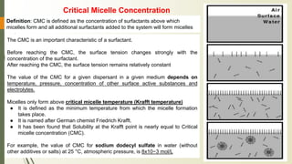 The CMC is an important characteristic of a surfactant.
Before reaching the CMC, the surface tension changes strongly with the
concentration of the surfactant.
After reaching the CMC, the surface tension remains relatively constant
The value of the CMC for a given dispersant in a given medium depends on
temperature, pressure, concentration of other surface active substances and
electrolytes.
Micelles only form above critical micelle temperature (Krafft temperature)
● It is defined as the minimum temperature from which the micelle formation
takes place.
● It is named after German chemist Friedrich Krafft.
● It has been found that Solubility at the Krafft point is nearly equal to Critical
micelle concentration (CMC).
For example, the value of CMC for sodium dodecyl sulfate in water (without
other additives or salts) at 25 °C, atmospheric pressure, is 8x10−3 mol/L
Definition: CMC is defined as the concentration of surfactants above which
micelles form and all additional surfactants added to the system will form micelles
Critical Micelle Concentration
 