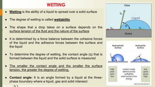 ● Wetting is the ability of a liquid to spread over a solid surface
● The degree of wetting is called wettability
● The shape that a drop takes on a surface depends on the
surface tension of the fluid and the nature of the surface
● It is determined by a force balance between the cohesive forces
of the liquid and the adhesive forces between the surface and
the liquid
● To determine the degree of wetting, the contact angle (q) that is
formed between the liquid and the solid surface is measured
● The smaller the contact angle and the smaller the surface
tension, the greater the degree of wetting.
● Contact angle: It is an angle formed by a liquid at the three-
phase boundary where a liquid, gas and solid intersect
WETTING
 
