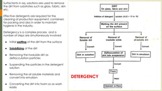 Surfactants in aq. solutions are used to remove
the dirt from substrates such as glass, fabric, skin
etc.
Effective detergents are required for the
cleaning of production equipment, containers
for packing and also in order to maintain
hygiene in the industry.
Detergency is a complex process and a
number of steps are simultaneously involved
● Initial wetting of the dirt from the surface
● Solubilizing of the dirt
● Removing the insoluble dirt as
deflocculation particles
● Suspending the particles in the detergent
solution
● Removing the oil soluble materials and
convert into emulsion
● Converting the dirt into foam so as wash
easily
DETERGENCY
 