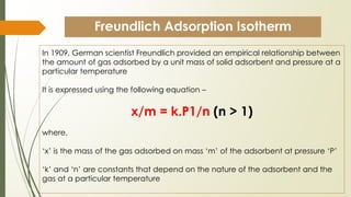 Freundlich Adsorption Isotherm
In 1909, German scientist Freundlich provided an empirical relationship between
the amount of gas adsorbed by a unit mass of solid adsorbent and pressure at a
particular temperature
It is expressed using the following equation –
x/m = k.P1/n (n > 1)
where,
‘x’ is the mass of the gas adsorbed on mass ‘m’ of the adsorbent at pressure ‘P’
‘k’ and ‘n’ are constants that depend on the nature of the adsorbent and the
gas at a particular temperature
 