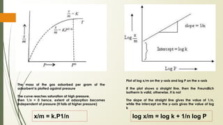 The mass of the gas adsorbed per gram of the
adsorbent is plotted against pressure
The curve reaches saturation at high pressure,
then 1/n = 0 hence, extent of adsorption becomes
independent of pressure (It fails at higher pressure)
x/m = k.P1/n log x/m = log k + 1/n log P
Plot of log x/m on the y-axis and log P on the x-axis
If the plot shows a straight line, then the Freundlich
isotherm is valid, otherwise, it is not
The slope of the straight line gives the value of 1/n,
while the intercept on the y-axis gives the value of log
k
 